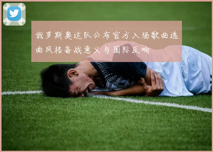 俄罗斯奥运队公布官方入场歌曲选曲风格备战意义与国际反响