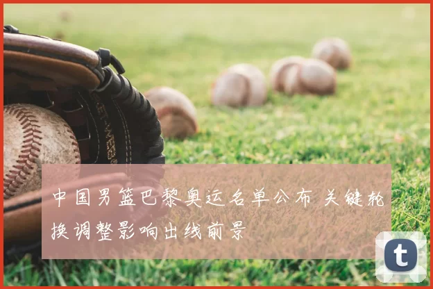 中国男篮巴黎奥运名单公布 关键轮换调整影响出线前景