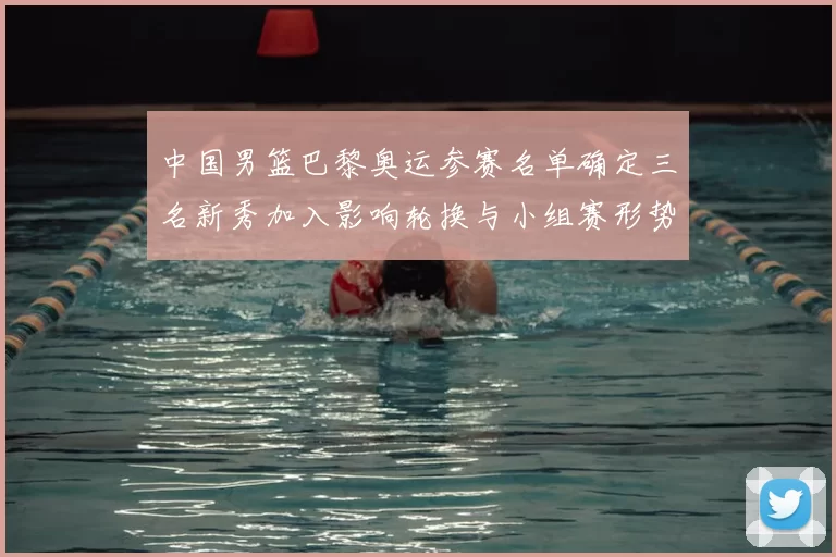 中国男篮巴黎奥运参赛名单确定三名新秀加入影响轮换与小组赛形势