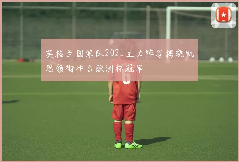 英格兰国家队2021主力阵容揭晓凯恩领衔冲击欧洲杯冠军