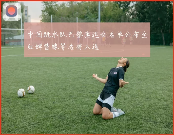 中国跳水队巴黎奥运会名单公布全红婵曹缘等名将入选