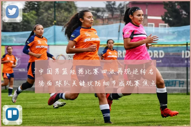 中国男篮经典比赛回放再现逆转名场面 球队关键攻防细节成观赛焦点