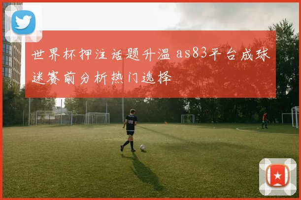 世界杯押注话题升温 as83平台成球迷赛前分析热门选择