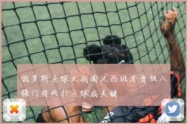 俄罗斯点球大战淘汰西班牙晋级八强门将两扑点球成关键