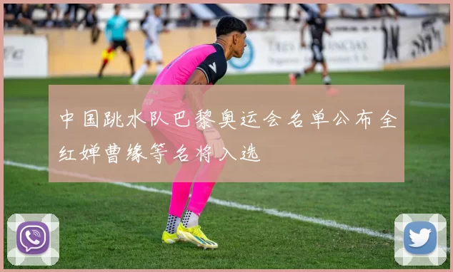 中国跳水队巴黎奥运会名单公布全红婵曹缘等名将入选