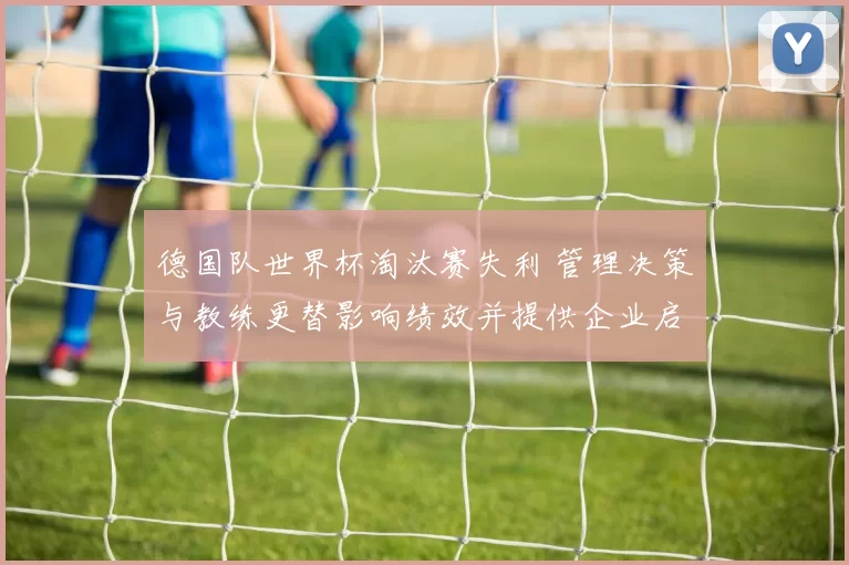 德国队世界杯淘汰赛失利 管理决策与教练更替影响绩效并提供企业启示