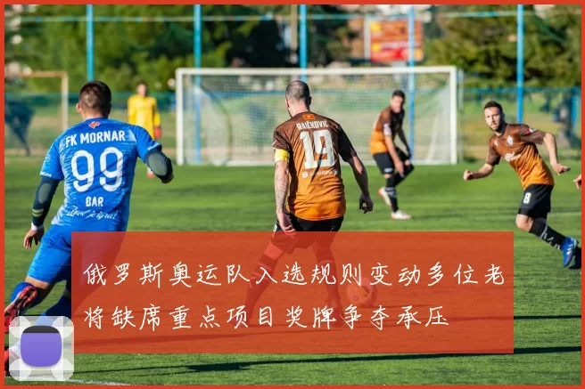 俄罗斯奥运队入选规则变动多位老将缺席重点项目奖牌争夺承压