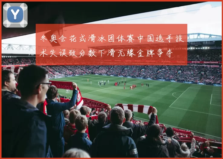 冬奥会花式滑冰团体赛中国选手技术失误致分数下滑无缘金牌争夺