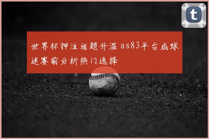 世界杯押注话题升温 as83平台成球迷赛前分析热门选择