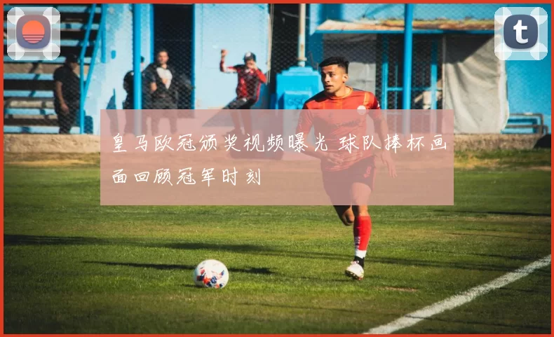 皇马欧冠颁奖视频曝光 球队捧杯画面回顾冠军时刻