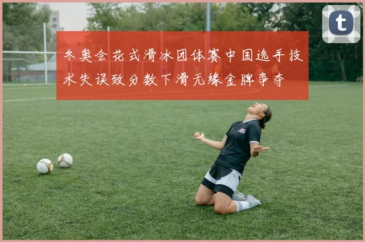 冬奥会花式滑冰团体赛中国选手技术失误致分数下滑无缘金牌争夺