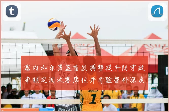 塞内加尔男篮首发调整提升防守效率锁定淘汰赛席位并考验替补深度