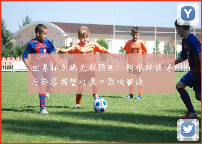 世界杯今晚足彩预测：阿根廷伤停与阵容调整对盘口影响解读