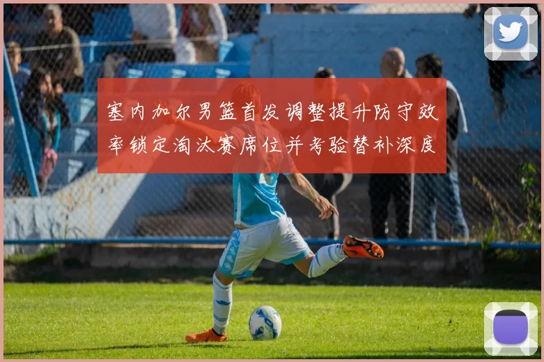 塞内加尔男篮首发调整提升防守效率锁定淘汰赛席位并考验替补深度