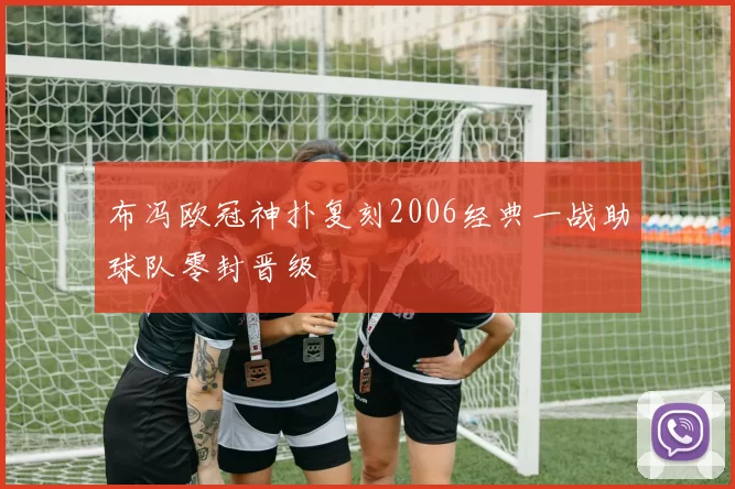 布冯欧冠神扑复刻2006经典一战助球队零封晋级