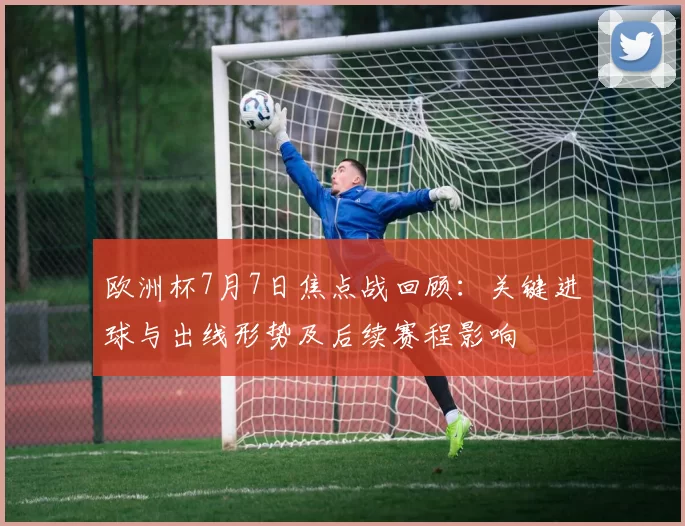 欧洲杯7月7日焦点战回顾：关键进球与出线形势及后续赛程影响