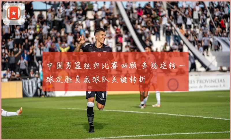 中国男篮经典比赛回顾 多场逆转一球定胜负成球队关键转折