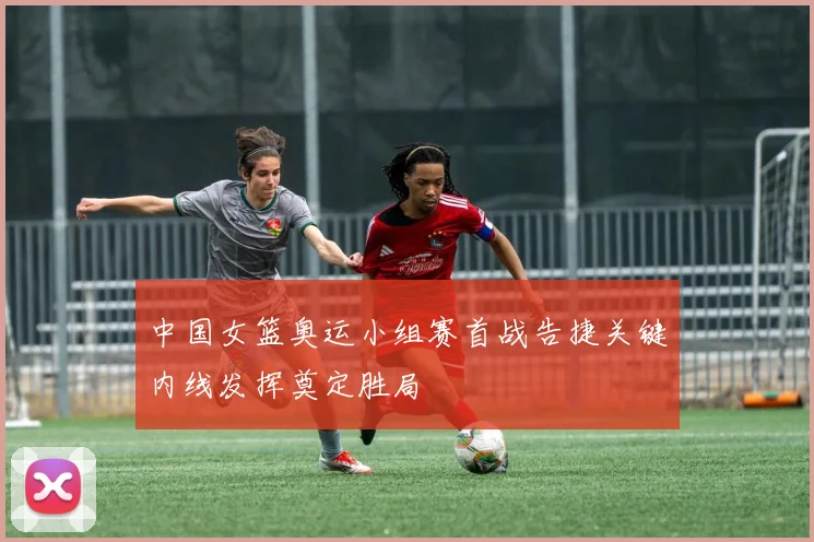中国女篮奥运小组赛首战告捷关键内线发挥奠定胜局