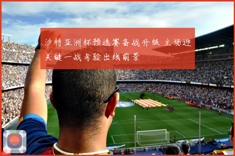 沙特亚洲杯预选赛备战升级 主场迎关键一战考验出线前景