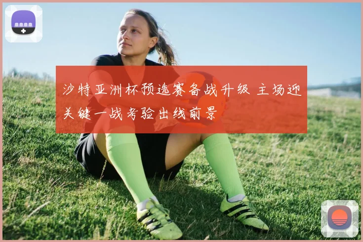 沙特亚洲杯预选赛备战升级 主场迎关键一战考验出线前景