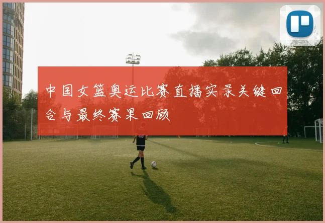 中国女篮奥运比赛直播实录关键回合与最终赛果回顾