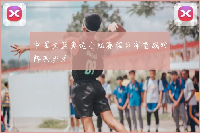 中国女篮奥运小组赛程公布首战对阵西班牙